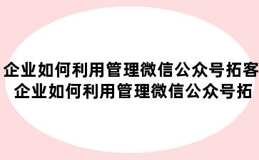 企业如何利用管理微信公众号拓客 企业如何利用管理微信公众号拓客团队